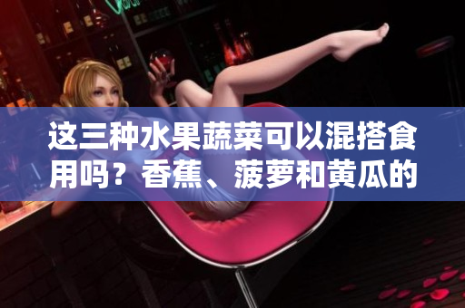 這三種水果蔬菜可以混搭食用嗎？香蕉、菠蘿和黃瓜的餐桌新組合