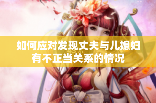 如何應對發(fā)現(xiàn)丈夫與兒媳婦有不正當關系的情況