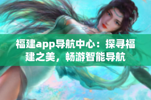 福建app導(dǎo)航中心：探尋福建之美，暢游智能導(dǎo)航