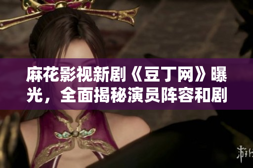 麻花影視新劇《豆丁網(wǎng)》曝光，全面揭秘演員陣容和劇情設(shè)定