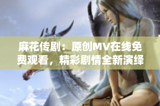 麻花傳?。涸瓌?chuàng)MV在線免費觀看，精彩劇情全新演繹