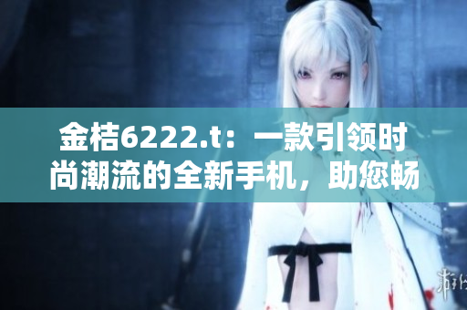 金桔6222.t：一款引領(lǐng)時(shí)尚潮流的全新手機(jī)，助您暢享智能生活