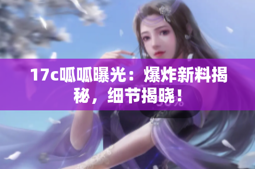 17c呱呱曝光：爆炸新料揭秘，細節(jié)揭曉！