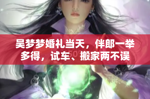 吳夢夢婚禮當(dāng)天，伴郎一舉多得，試車、搬家兩不誤