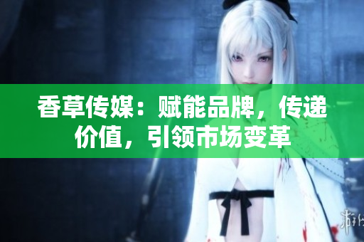 香草傳媒：賦能品牌，傳遞價(jià)值，引領(lǐng)市場變革