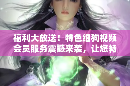 福利大放送！特色細(xì)狗視頻會(huì)員服務(wù)震撼來(lái)襲，讓您暢享高清精彩內(nèi)容