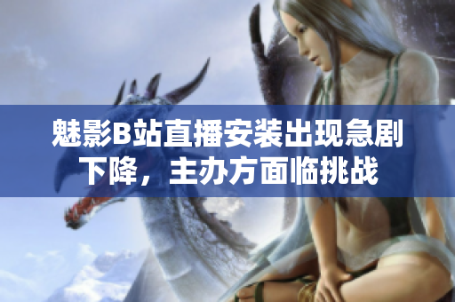 魅影B站直播安裝出現(xiàn)急劇下降，主辦方面臨挑戰(zhàn)