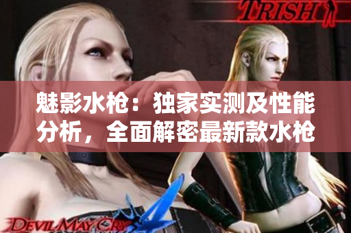 魅影水槍：獨家實測及性能分析，全面解密最新款水槍的特色與使用體驗