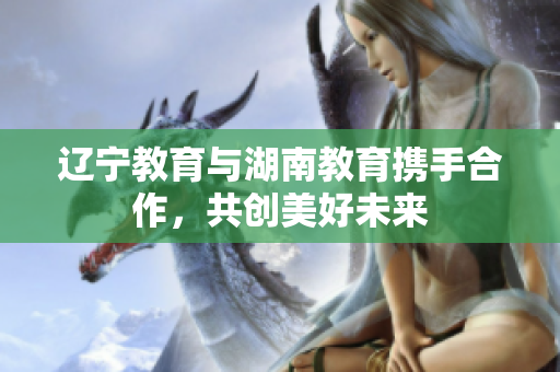 遼寧教育與湖南教育攜手合作，共創(chuàng)美好未來