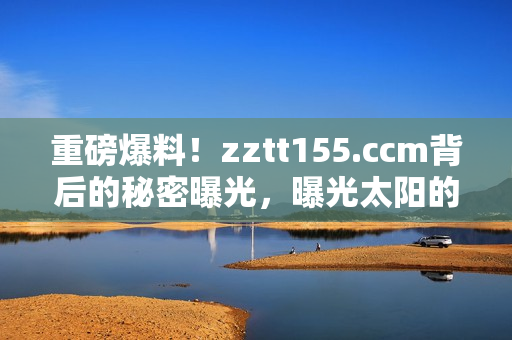 重磅爆料！zztt155.ccm背后的秘密曝光，曝光太陽(yáng)的黑料內(nèi)幕揭露