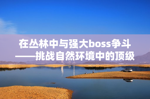 在叢林中與強(qiáng)大boss爭(zhēng)斗——挑戰(zhàn)自然環(huán)境中的頂級(jí)對(duì)手