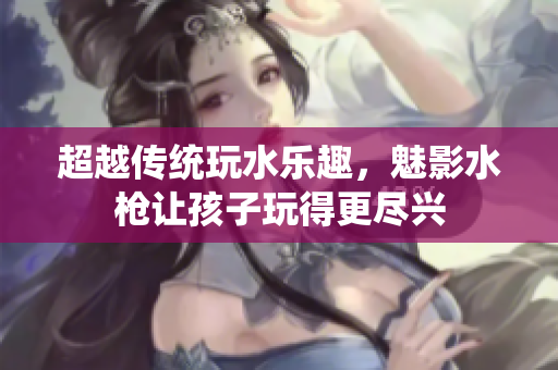 超越傳統(tǒng)玩水樂趣，魅影水槍讓孩子玩得更盡興