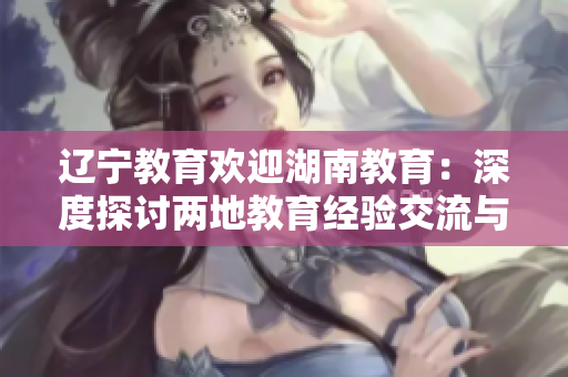 遼寧教育歡迎湖南教育：深度探討兩地教育經(jīng)驗(yàn)交流與合作