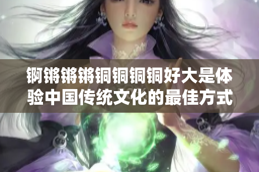 錒鏘鏘鏘銅銅銅銅好大是體驗(yàn)中國(guó)傳統(tǒng)文化的最佳方式