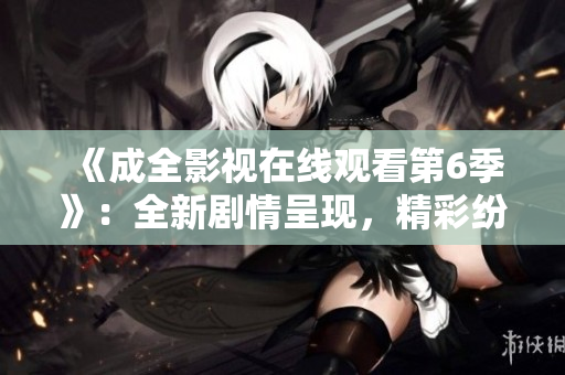 《成全影視在線觀看第6季》：全新劇情呈現(xiàn)，精彩紛呈的視聽盛宴