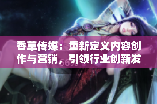 香草傳媒：重新定義內(nèi)容創(chuàng)作與營銷，引領(lǐng)行業(yè)創(chuàng)新發(fā)展