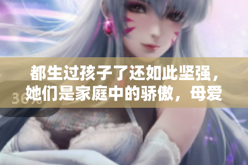 都生過孩子了還如此堅強，她們是家庭中的驕傲，母愛永不褪色