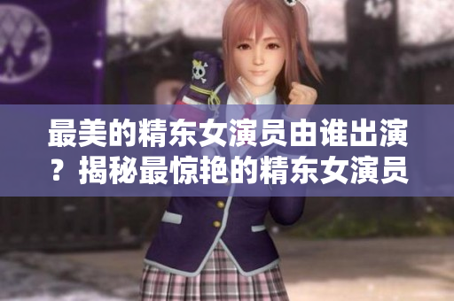 最美的精東女演員由誰出演？揭秘最驚艷的精東女演員身份