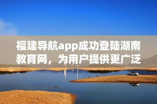 福建導(dǎo)航app成功登陸湖南教育網(wǎng)，為用戶提供更廣泛的服務(wù)