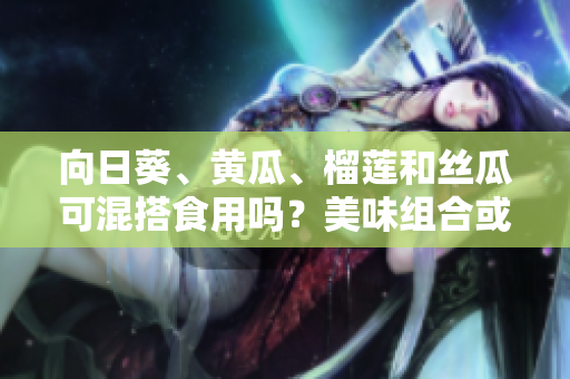 向日葵、黃瓜、榴蓮和絲瓜可混搭食用嗎？美味組合或會產(chǎn)生什么效果？