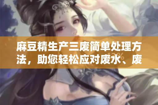 麻豆精生產(chǎn)三廢簡(jiǎn)單處理方法，助您輕松應(yīng)對(duì)廢水、廢氣、廢渣問題