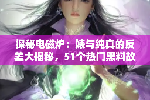 探秘電磁爐：婊與純真的反差大揭秘，51個(gè)熱門黑料故事