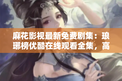 麻花影視最新免費劇集：瑯琊榜優(yōu)酷在線觀看全集，高清完整版免費播放！