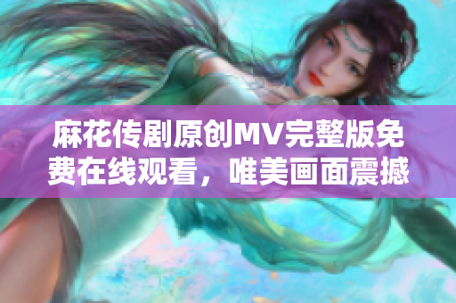 麻花傳劇原創(chuàng)MV完整版免費在線觀看，唯美畫面震撼呈現(xiàn)