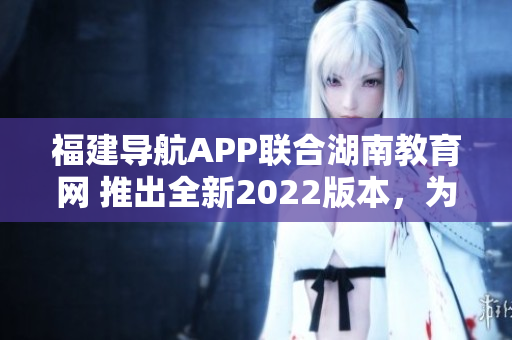 福建導航APP聯合湖南教育網 推出全新2022版本，為用戶提供更優(yōu)質教育服務
