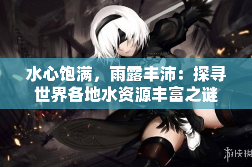 水心飽滿(mǎn)，雨露豐沛：探尋世界各地水資源豐富之謎