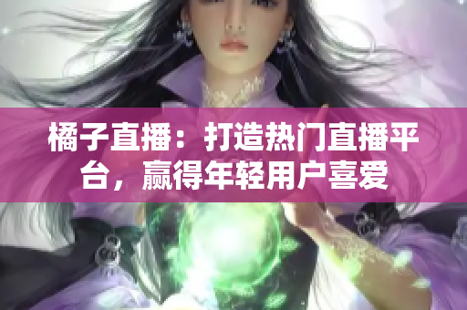 橘子直播：打造熱門(mén)直播平臺(tái)，贏得年輕用戶(hù)喜愛(ài)