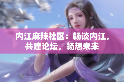 內(nèi)江麻辣社區(qū)：暢談內(nèi)江，共建論壇，暢想未來(lái)