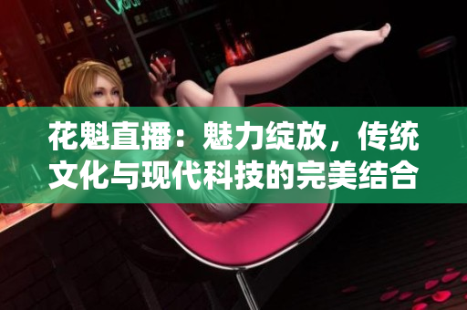 花魁直播：魅力綻放，傳統(tǒng)文化與現(xiàn)代科技的完美結(jié)合