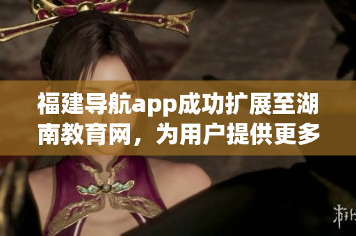 福建導(dǎo)航app成功擴(kuò)展至湖南教育網(wǎng)，為用戶提供更多便利服務(wù)