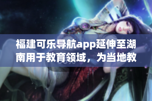 福建可樂導(dǎo)航app延伸至湖南用于教育領(lǐng)域，為當(dāng)?shù)亟逃到y(tǒng)帶來新啟示