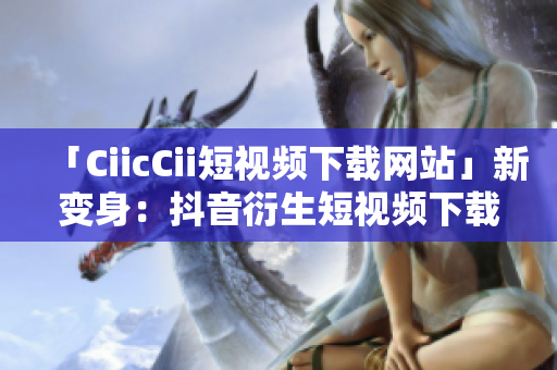 「CiicCii短視頻下載網(wǎng)站」新變身：抖音衍生短視頻下載平臺，全新精彩盡收眼底