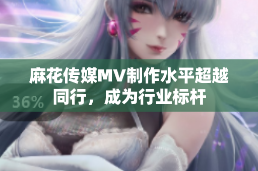 麻花傳媒MV制作水平超越同行，成為行業(yè)標桿