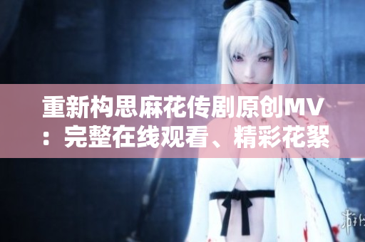重新構(gòu)思麻花傳劇原創(chuàng)MV：完整在線觀看、精彩花絮解析