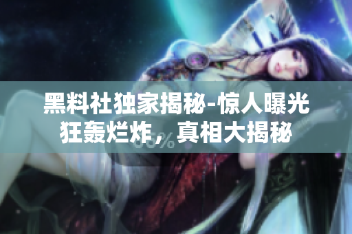黑料社獨家揭秘-驚人曝光狂轟爛炸，真相大揭秘