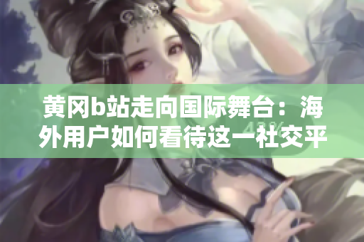 黃岡b站走向國際舞臺：海外用戶如何看待這一社交平臺？