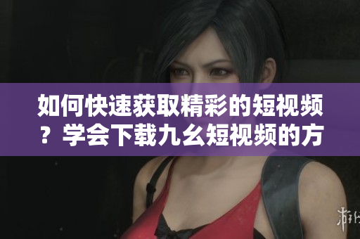 如何快速獲取精彩的短視頻？學(xué)會(huì)下載九幺短視頻的方法分享