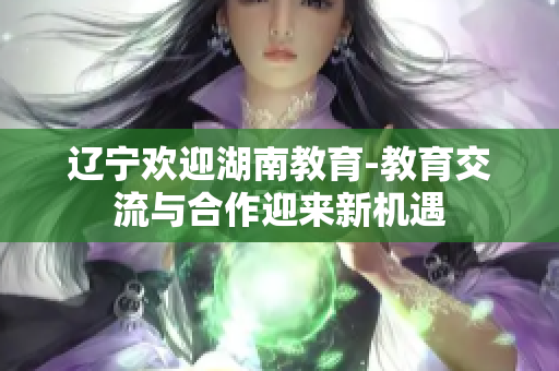遼寧歡迎湖南教育-教育交流與合作迎來新機(jī)遇