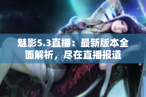 魅影5.3直播：最新版本全面解析，盡在直播報道