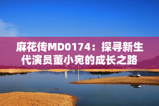 麻花傳MD0174：探尋新生代演員董小宛的成長(zhǎng)之路