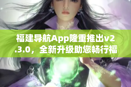 福建導(dǎo)航App隆重推出v2.3.0，全新升級(jí)助您暢行福建景區(qū)