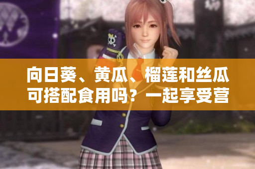向日葵、黃瓜、榴蓮和絲瓜可搭配食用嗎？一起享受營養(yǎng)的美味混搭！