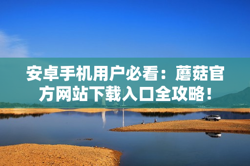 安卓手機用戶必看：蘑菇官方網(wǎng)站下載入口全攻略！