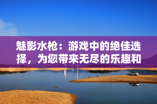 魅影水槍：游戲中的絕佳選擇，為您帶來無盡的樂趣和驚喜