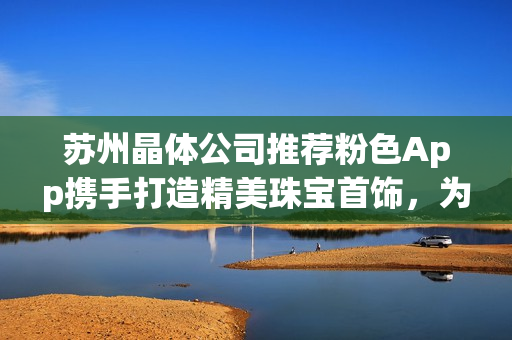 蘇州晶體公司推薦粉色App攜手打造精美珠寶首飾，為您帶來(lái)獨(dú)特魅力