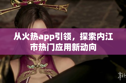 從火熱app引領(lǐng)，探索內(nèi)江市熱門應(yīng)用新動(dòng)向